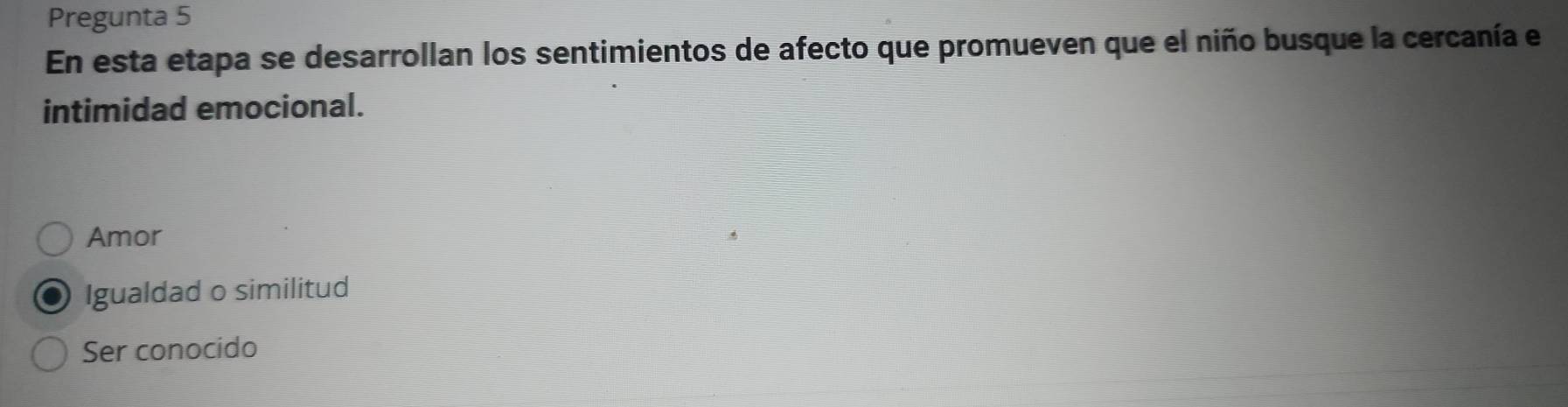 Pregunta 5
En esta etapa se desarrollan los sentimientos de afecto que promueven que el niño busque la cercanía el
intimidad emocional.
Amor
Igualdad o similitud
Ser conocido