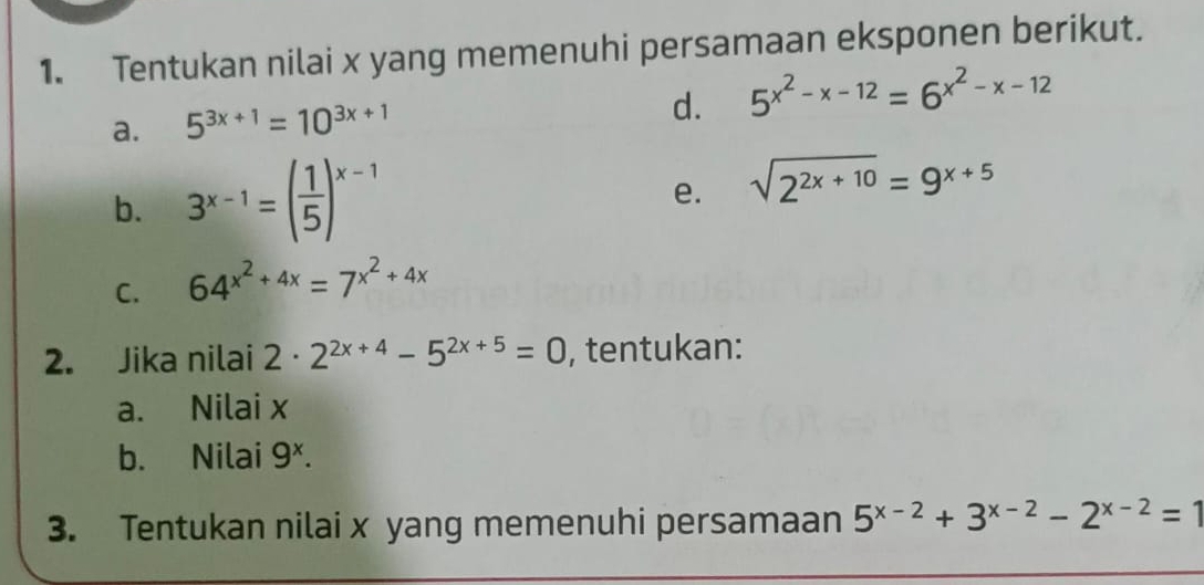 Tentukan nilai x yang memenuhi persamaan eksponen berikut. 
a. 5^(3x+1)=10^(3x+1)
d. 5^(x^2)-x-12=6^(x^2)-x-12
b. 3^(x-1)=( 1/5 )^x-1
e. sqrt(2^(2x+10))=9^(x+5)
C. 64^(x^2)+4x=7^(x^2)+4x
2. Jika nilai 2· 2^(2x+4)-5^(2x+5)=0 , tentukan: 
a. Nilai x
b. Nilai 9^x. 
3. Tentukan nilai x yang memenuhi persamaan 5^(x-2)+3^(x-2)-2^(x-2)=1