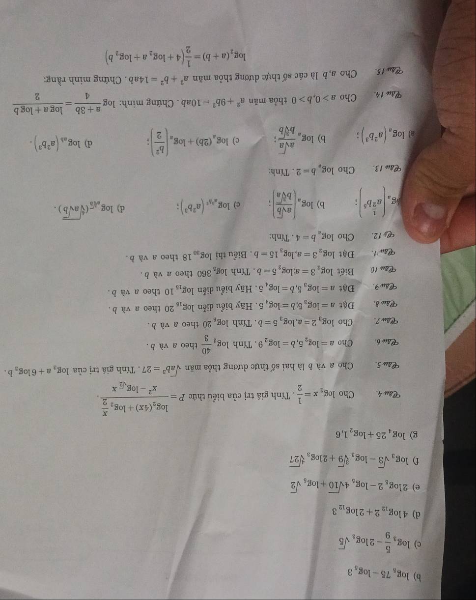 log _575-log _53
c) log _3 5/9 -2log _3sqrt(5)
d) 4log _122+2log _123
e) 2log _52-log _54sqrt(10)+log _5sqrt(2)
f) log _3sqrt(3)-log _3sqrt[3](9)+2log _3sqrt[4](27)
g) log _425+log _21,6
Câu 4. Cholog _2x= 1/2 . Tính giá trị của biểu thức P=frac log _2(4x)+log _2 x/2 x^2-log _sqrt(2)x.
Câu 5. Cho a và b là hai số thực dương thỏa mãn sqrt(a)b^3=27.  Tính giá trị của log _3a+6log _3b.
Câu b. Cho a=log _25,b=log _29. Tính log _2 40/3  theo a và b.
Câu 7. Cho log _32=a,log _35=b. Tính log _620 theo a và b.
Câu 8. Đặt a=log _35;b=log _45. Hãy biểu diễn log _1520 theo a và b.
Câu 9. Đặt a=log _35,b=log _45 Hãy biểu diễn log _1510 theo a và b.
Câu 10 Biết log _23=a;log _25=b. Tính log _5360 theo a và b.
Câu '1. Đặt log _23=a,log _315=b. Biểu thị log _3018 theo a và b.
12. Cho log _ab=4. Tính:
kg_a(a^(frac 1)2b^5): b) log _a( asqrt(b)/bsqrt[3](a) ); c) log _a^3b^2(a^2b^3); d) log _asqrt[3](b)(sqrt[4](asqrt b)).
Câu 13. Cho log _ab=2. Tính:
a) log _a(a^2b^3); b) log _a asqrt(a)/bsqrt[3](b) ; c) log _a(2b)+log _a( b^2/2 );
d) log _ab(a^2b^3).
Câu 14. Cho a>0,b>0 thỏa mān a^2+9b^2=10ab. Chứng minh: log  (a+3b)/4 = (log a+log b)/2 
Câu 15. ,  Cho a, b là các số thực dương thỏa mãn a^2+b^2=14ab. Chứng minh rằng:
log _2(a+b)= 1/2 (4+log _2a+log _2b)