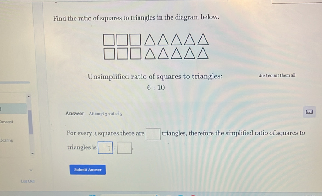 Find the ratio of squares to triangles in the diagram below. 
Unsimplified ratio of squares to triangles: Just count them all
6:10
Answer Attempt 3 out of 5 
5 
Concept 
For every 3 squares there are □ triangles, therefore the simplified ratio of squares to 
Scaling 
triangles is □ :□. 
Submit Answer 
Log Out