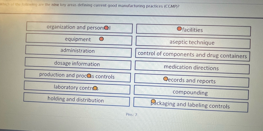 Which of the following are the nine key areas defining current good manufacturing practices (CGMP)?
organization and person facilities
equipment aseptic technique
administration control of components and drug containers
dosage information medication directions
production and proces controls ecords and reports
laboratory contr compounding
holding and distribution packaging and labeling controls
Pins: 7