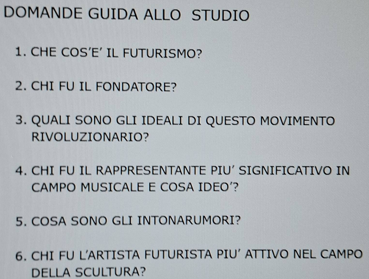 DOMANDE GUIDA ALLO STUDIO 
1. CHE COS'E' IL FUTURISMO? 
2. CHI FU IL FONDATORE? 
3. QUALI SONO GLI IDEALI DI QUESTO MOVIMENTO 
RIVOLUZIONARIO? 
4. CHI FU IL RAPPRESENTANTE PIU' SIGNIFICATIVO IN 
CAMPO MUSICALE E COSA IDEO'? 
5. COSA SONO GLI INTONARUMORI? 
6. CHI FU L'ARTISTA FUTURISTA PIU ATTIVO NEL CAMPO 
DELLA SCULTURA?