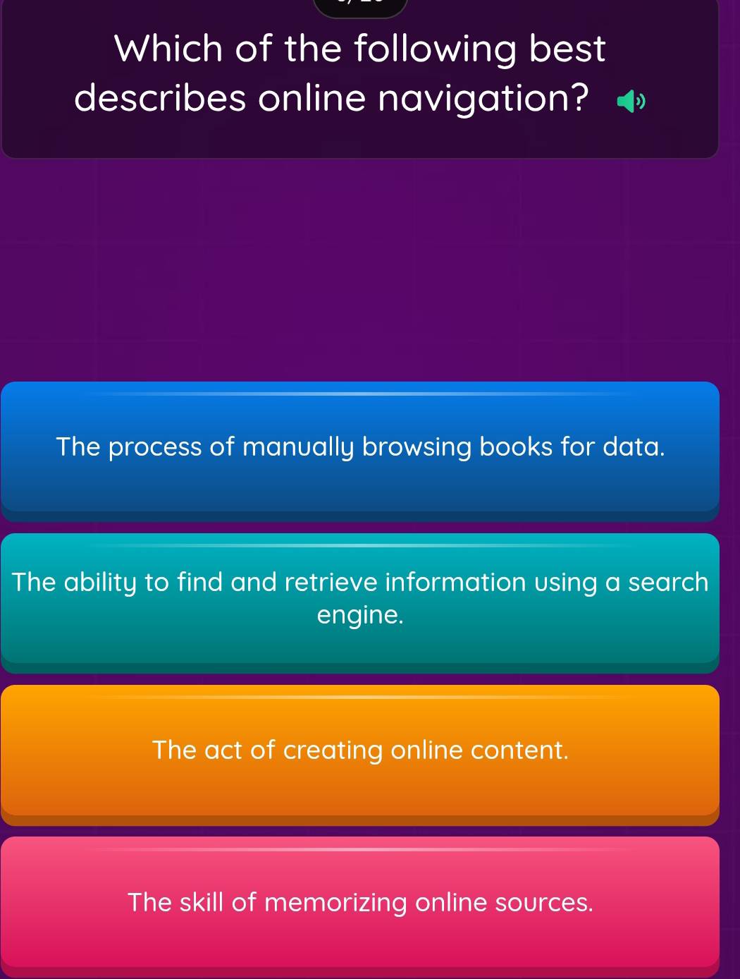 Which of the following best
describes online navigation?
The process of manually browsing books for data.
The ability to find and retrieve information using a search
engine.
The act of creating online content.
The skill of memorizing online sources.