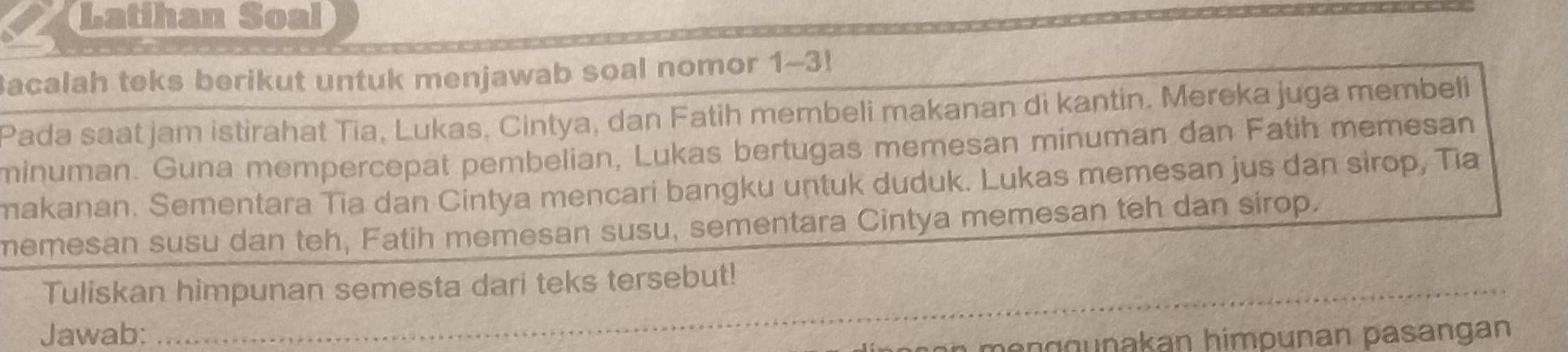 Latihan Soal 
Bacalah teks berikut untuk menjawab soal nomor 1-3! 
Pada saat jam istirahat Tia, Lukas, Cintya, dan Fatih membeli makanan di kantin. Mereka juga membeli 
minuman. Guna mempercepat pembelian, Lukas bertugas memesan minuman dan Fatih memesan 
makanan. Sementara Tia dan Cintya mencari bangku untuk duduk. Lukas memesan jus dan sirop, Tia 
memesan susu dan teh, Fatih memesan susu, sementara Cintya memesan teh dan sirop. 
_ 
Tuliskan himpunan semesta dari teks tersebut! 
Jawab: 
_ 
_ 
n e g o nakan himpunan pasangan