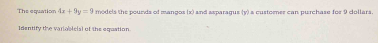 The equation 4x+9y=9 models the pounds of mangos (x) and asparagus (y) a customer can purchase for 9 dollars. 
Identify the variable(s) of the equation.