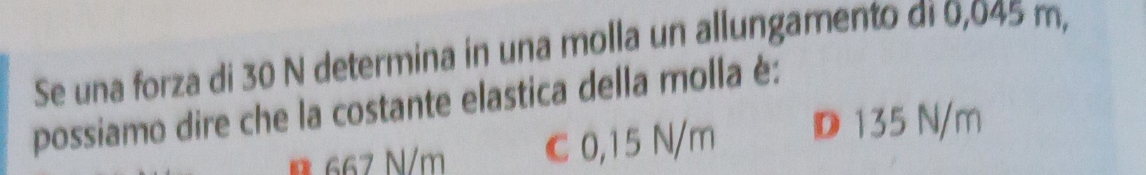 Se una forza di 30 N determina in una molla un allungamento di 0,045 m,
possiamo dire che la costante elastica della molla è:
B 667 N/m C 0,15 N/m
D 135 N/m