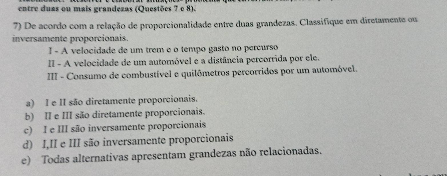 entre duas ou mais grandezas (Questões 7 e 8).
7) De acordo com a relação de proporcionalidade entre duas grandezas. Classifique em diretamente ou
inversamente proporcionais.
I - A velocidade de um trem e o tempo gasto no percurso
II - A velocidade de um automóvel e a distância percorrida por ele.
III - Consumo de combustível e quilômetros percorridos por um automóvel.
a) I e II são diretamente proporcionais.
b) II e III são diretamente proporcionais.
c) I e III são inversamente proporcionais
d) I,II e III são inversamente proporcionais
e) Todas alternativas apresentam grandezas não relacionadas.