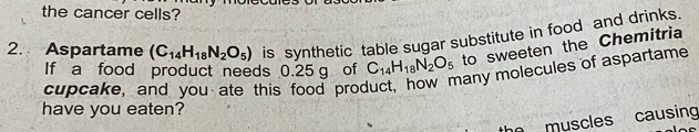 the cancer cells? 
2. Aspartame (C_14H_18N_2O_5) is synthetic table sugar substitute in food and drinks. 
If a food product needs 0.25 g of C_14H_18N_2O_5 to sweeten the Chemitria 
cupcake, and you ate this food product, how many molecules of aspartame 
have you eaten? 
muscles causing