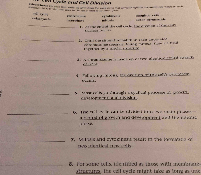 Cell Cycle and Cell Division
Directions: On each line, write the term from the word bank that correctly replaces the underlined words in each
sentence. NOTE: You may need to change a term to its plural form.
cell cycle centromere cytokinesis daughter cells
eukaryotic interphase mitosis sister chromatids
_
1. At the end of the cell cycle, the division of the cell's
nucleus occurs.
_2. Until the sister chromatids in each duplicated
chromosome separate during mitosis, they are held
together by a special structure.
_3. A chromosome is made up of two identical coiled strands
of DNA.
_4. Following mitosis, the division of the cell’s cytoplasm
occurs.
ς
_5. Most cells go through a cyclical processe of growth,
development, and division.
_6. The cell cycle can be divided into two main phases
a period of growth and development and the mitotic
phase.
_7. Mitosis and cytokinesis result in the formation of
two identical new cells.
_8. For some cells, identified as those with membrane-
structures, the cell cycle might take as long as one