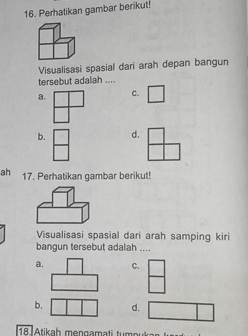 Perhatikan gambar berikut!
Visualisasi spasial dari arah depan bangun
tersebut adalah ....
a.
C.
b.
d.
ah 17. Perhatikan gambar berikut!
Visualisasi spasial dari arah samping kiri
bangun tersebut adalah ....
a.
C.
b.
d.
18. Atikah mengamati tumpukan