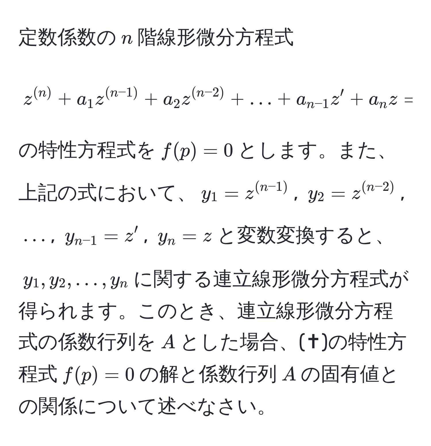 定数係数の$n$階線形微分方程式 
[
z^((n)) + a_1 z^((n-1)) + a_2 z^((n-2)) + ... + a_n-1 z' + a_n z = 0
]
の特性方程式を$f(p) = 0$とします。また、上記の式において、$y_1 = z^((n-1))$, $y_2 = z^((n-2))$, $...$, $y_n-1 = z'$, $y_n = z$と変数変換すると、$y_1, y_2, ..., y_n$に関する連立線形微分方程式が得られます。このとき、連立線形微分方程式の係数行列を$A$とした場合、(✝︎)の特性方程式$f(p)=0$の解と係数行列$A$の固有値との関係について述べなさい。