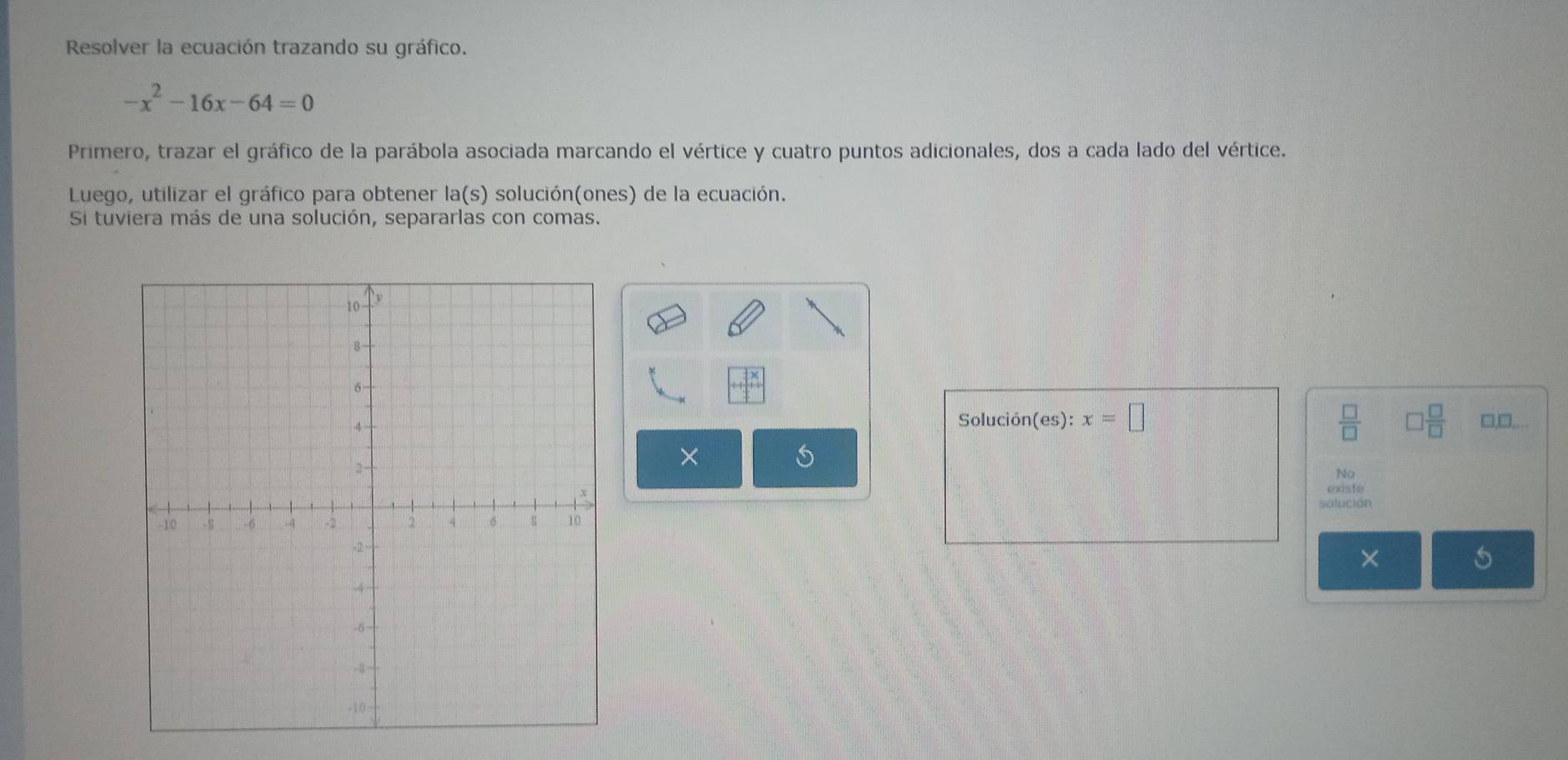 Resolver la ecuación trazando su gráfico.
-x^2-16x-64=0
Primero, trazar el gráfico de la parábola asociada marcando el vértice y cuatro puntos adicionales, dos a cada lado del vértice. 
Luego, utilizar el gráfico para obtener la(s) solución(ones) de la ecuación. 
Si tuviera más de una solución, separarlas con comas. 
Solución(es): x=□  □ /□   ] □ /□   □,□,. 
× 
5 
No 
cxiste 
solución 
×