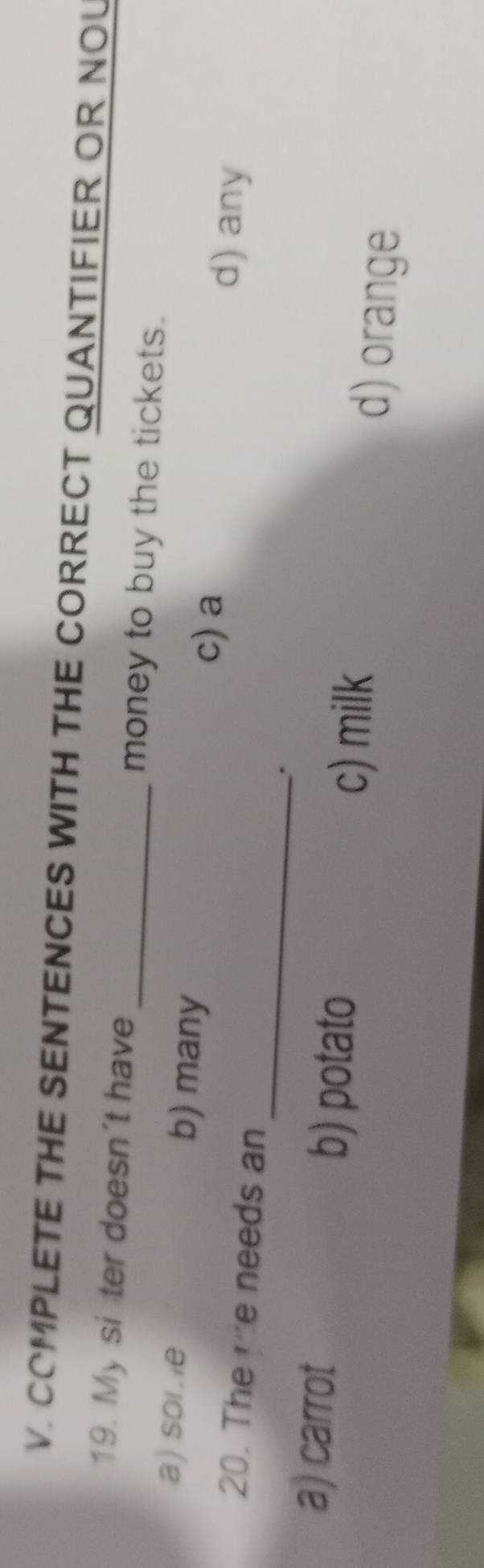 COMPLETE THE SENTENCES WITH THE CORRECT QUANTIFIER OR NOU
19. My si ter doesn’t have_ money to buy the tickets.
a) sor.e b) many
_
c) a d) any
20. The me needs an
.
a) carrot b) potato
c) milk d) orange