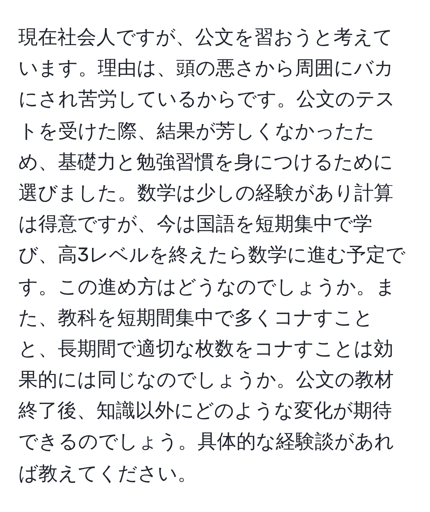 現在社会人ですが、公文を習おうと考えています。理由は、頭の悪さから周囲にバカにされ苦労しているからです。公文のテストを受けた際、結果が芳しくなかったため、基礎力と勉強習慣を身につけるために選びました。数学は少しの経験があり計算は得意ですが、今は国語を短期集中で学び、高3レベルを終えたら数学に進む予定です。この進め方はどうなのでしょうか。また、教科を短期間集中で多くコナすことと、長期間で適切な枚数をコナすことは効果的には同じなのでしょうか。公文の教材終了後、知識以外にどのような変化が期待できるのでしょう。具体的な経験談があれば教えてください。