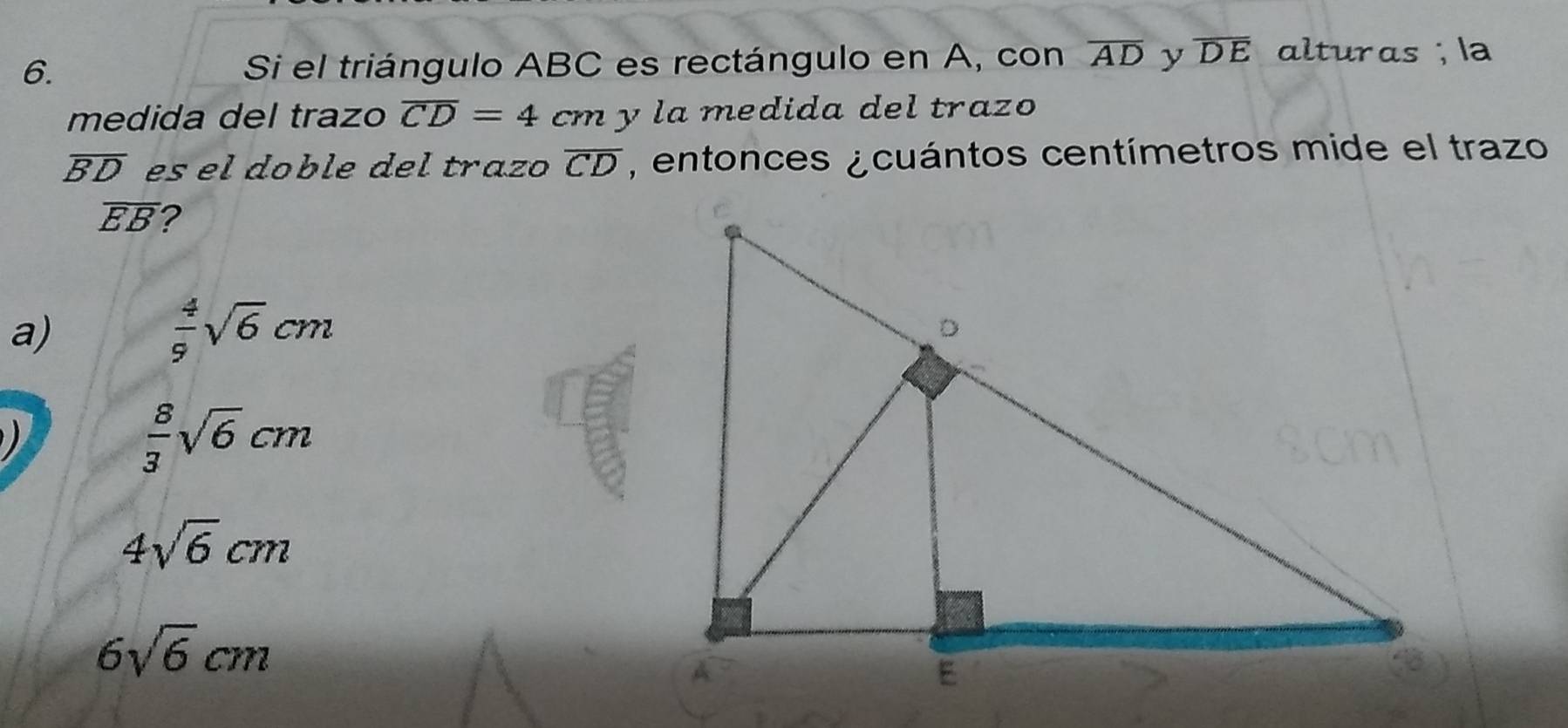 Si el triángulo ABC es rectángulo en A, con overline AD y overline DE alturas; la
medida del trazo overline CD=4 cm y la medida del trazo
overline BD es el doble del trazo overline CD , entonces ¿cuántos centímetros mide el trazo
overline EB 2
a)
 4/9 sqrt(6)cm

 8/3 sqrt(6)cm
4sqrt(6)cm
6sqrt(6)cm