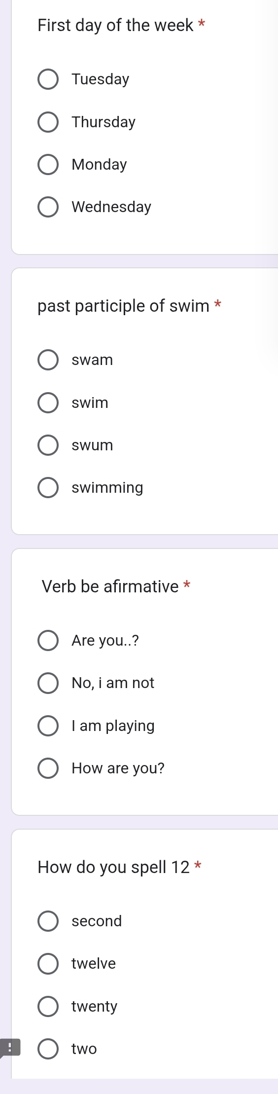 First day of the week *
Tuesday
Thursday
Monday
Wednesday
past participle of swim *
swam
swim
swum
swimming
Verb be afirmative *
Are you..?
No, i am not
I am playing
How are you?
How do you spell 12 *
second
twelve
twenty
two