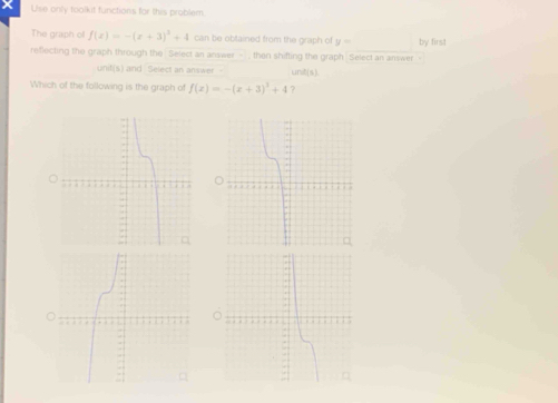 Use only toolkit functions for this problem 
The graph of f(x)=-(x+3)^2+4 can be obtained from the graph of y=□
reflecting the graph through the Select an answer - , then shifting the graph Select an answer - by firs! 
unit(s) and Select an answer C(9,1
Which of the following is the graph of f(x)=-(x+3)^3+4 ?