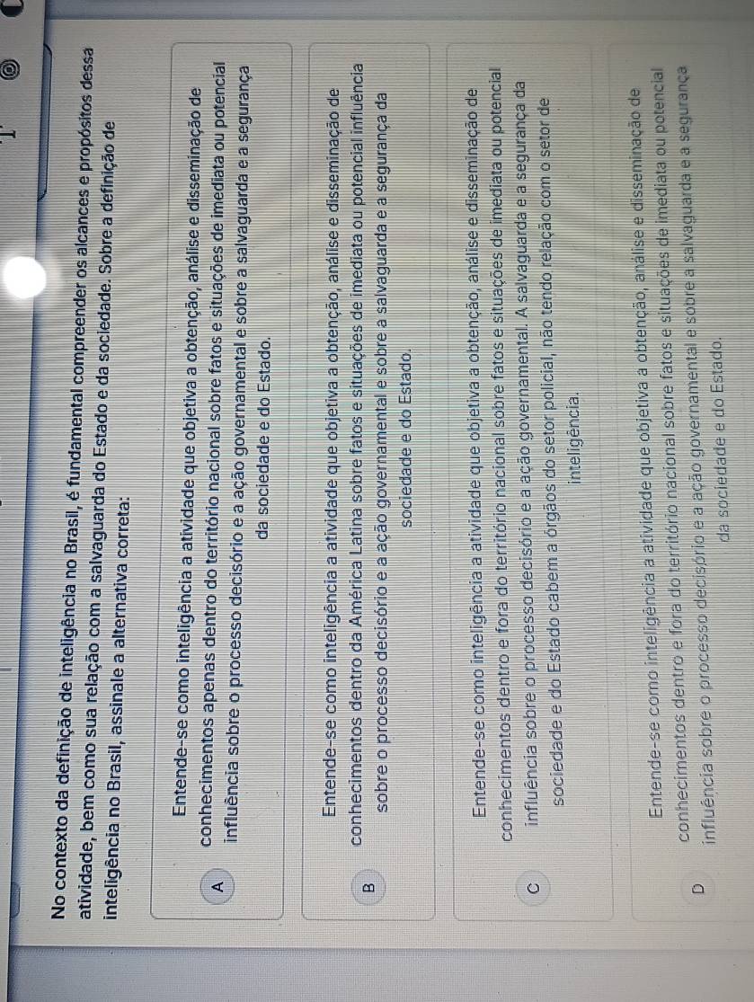 No contexto da definição de inteligência no Brasil, é fundamental compreender os alcances e propósitos dessa
atividade, bem como sua relação com a salvaguarda do Estado e da sociedade. Sobre a definição de
inteligência no Brasil, assinale a alternativa correta:
Entende-se como inteligência a atividade que objetiva a obtenção, análise e disseminação de
conhecimentos apenas dentro do território nacional sobre fatos e situações de imediata ou potencial
A
influência sobre o processo decisório e a ação governamental e sobre a salvaguarda e a segurança
da sociedade e do Estado.
Entende-se como inteligência a atividade que objetiva a obtenção, análise e disseminação de
conhecimentos dentro da América Latina sobre fatos e situações de imediata ou potencial influência
B
sobre o processo decisório e a ação governamental e sobre a salvaguarda e a segurança da
sociedade e do Estado.
Entende-se como inteligência a atividade que objetiva a obtenção, análise e disseminação de
conhecimentos dentro e fora do território nacional sobre fatos e situações de imediata ou potencial
C influência sobre o processo decisório e a ação governamental. A salvaguarda e a segurança da
sociedade e do Estado cabem a órgãos do setor policial, não tendo relação com o setor de
inteligência.
Entende-se como inteligência a atividade que objetiva a obtenção, análise e disseminação de
conhecimentos dentro e fora do território nacional sobre fatos e situações de imediata ou potencial
D influência sobre o processo decisório e a ação governamental e sobre a salvaguarda e a segurança
da sociedade e do Estado.