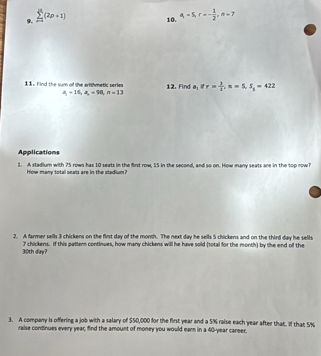 sumlimits _(p-4)^(10)(2p+1) 10. a_1=5, r=- 1/2 , n=7
11. Find the sum of the arithmetic series 12. Find a_1 if r= 3/2 , n=5, S_5=422
a_1=16, a_n=98, n=13
Applications 
1. A stadium with 75 rows has 10 seats in the first row, 15 in the second, and so on. How many seats are in the top row? 
How many total seats are in the stadium? 
2. A farmer sells 3 chickens on the first day of the month. The next day he sells 5 chickens and on the third day he sells
7 chickens. If this pattern continues, how many chickens will he have sold (total for the month) by the end of the
30th day? 
3. A company is offering a job with a salary of $50,000 for the first year and a 5% raise each year after that. If that 5%
raise continues every year, find the amount of money you would earn in a 40-year career.