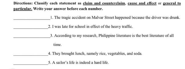 Directions: Classify cach statement as claim and counterclaim, cause and effect or general to 
particular. Write your answer before each number. 
_1. The tragic accident on Malvar Street happened because the driver was drunk. 
_2. I was late for school in effect of the heavy traffic. 
_3. According to my research, Philippine literature is the best literature of all 
time. 
_4. They brought lunch, namely rice, vegetables, and soda. 
_ 
5. A sailor’s life is indeed a hard life.