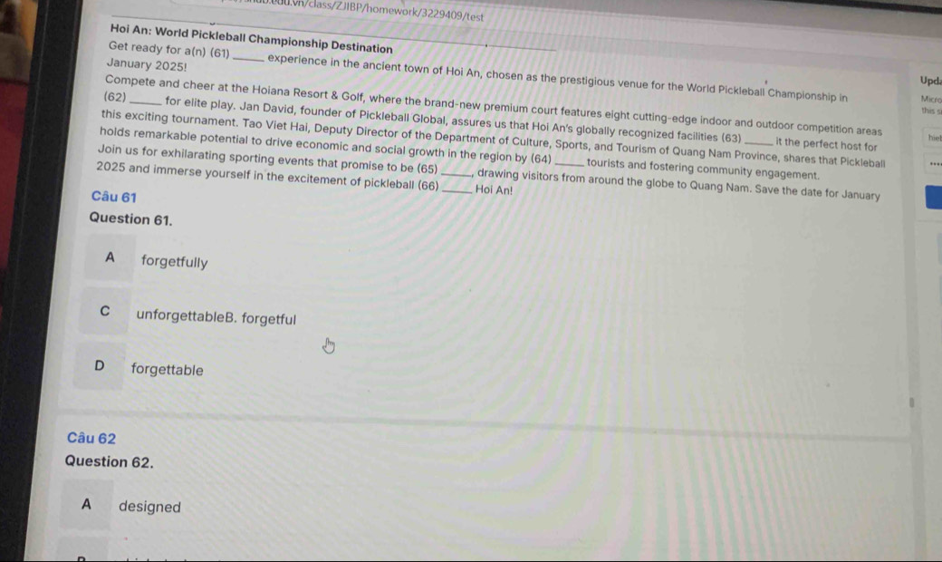 Hoi An: World Pickleball Championship Destination
Get ready for a(n) (61)
January 2025! _experience in the ancient town of Hoi An, chosen as the prestigious venue for the World Pickleball Championship in Mick
Upd
Compete and cheer at the Hoiana Resort & Golf, where the brand-new premium court features eight cutting-edge indoor and outdoor competition areas
this s
(62)_ for elite play. Jan David, founder of Pickleball Global, assures us that Hoi An's globally recognized facilities (63)
this exciting tournament. Tao Viet Hai, Deputy Director of the Department of Culture, Sports, and Tourism of Quang Nam Province, shares that Pickleball
hiel
it the perfect host for
holds remarkable potential to drive economic and social growth in the region by (64) tourists and fostering community engagement.
Join us for exhilarating sporting events that promise to be (65) drawing visitors from around the globe to Quang Nam. Save the date for January
2025 and immerse yourself in the excitement of pickleball (66)__ Hoi An!
Câu 61
Question 61.
A forgetfully
C unforgettableB. forgetful
D forgettable
Câu 62
Question 62.
A €£ designed