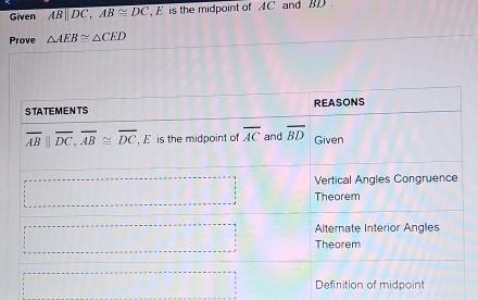 Given ABparallel DC, AB≌ DC E is the midpoint of AC and BD.
Prove △ AEB≌ △ CED
STATEMENTS REASONS
overline ABparallel overline DC, overline AB≌ overline DC , E is the midpoint of overline AC and overline BD Given
Vertical Angles Congruence
Theorem
Alternate Interior Angles
Theorem
Definition of midpoint