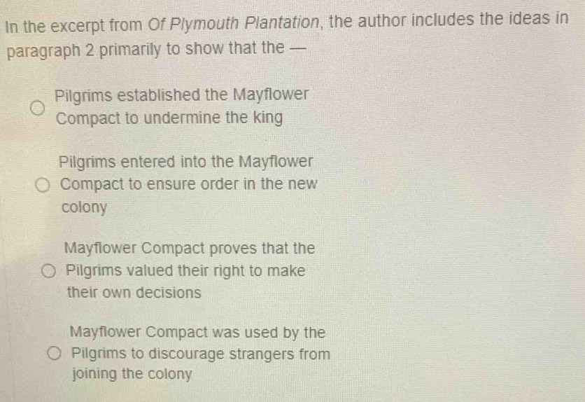 In the excerpt from Of Plymouth Plantation, the author includes the ideas in
paragraph 2 primarily to show that the —
Pilgrims established the Mayflower
Compact to undermine the king
Pilgrims entered into the Mayflower
Compact to ensure order in the new
colony
Mayflower Compact proves that the
Pilgrims valued their right to make
their own decisions
Mayflower Compact was used by the
Pilgrims to discourage strangers from
joining the colony