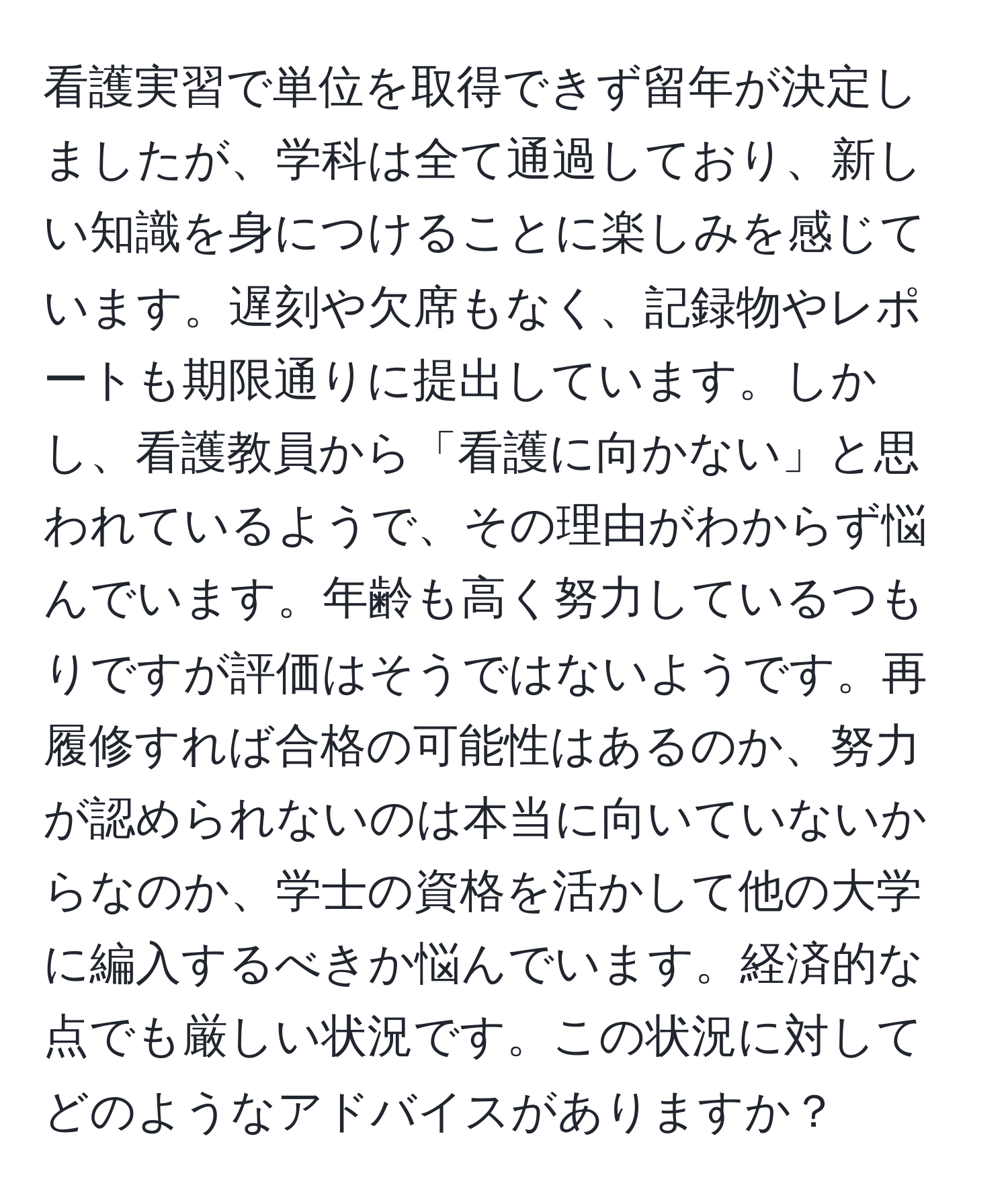 看護実習で単位を取得できず留年が決定しましたが、学科は全て通過しており、新しい知識を身につけることに楽しみを感じています。遅刻や欠席もなく、記録物やレポートも期限通りに提出しています。しかし、看護教員から「看護に向かない」と思われているようで、その理由がわからず悩んでいます。年齢も高く努力しているつもりですが評価はそうではないようです。再履修すれば合格の可能性はあるのか、努力が認められないのは本当に向いていないからなのか、学士の資格を活かして他の大学に編入するべきか悩んでいます。経済的な点でも厳しい状況です。この状況に対してどのようなアドバイスがありますか？