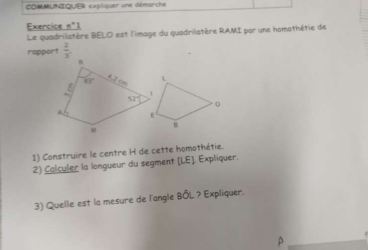 COMMUNIQUER expliquer une démarche
Exercice n°1
Le quadrilatère BELO est l'image du quadrilatère RAMI par une homothétie de
rapport  2/3 .
1) Construire le centre H de cette homothétie.
2) Calculer la longueur du segment [LE]. Expliquer.
3) Quelle est la mesure de l'angle BÔL ? Expliquer.