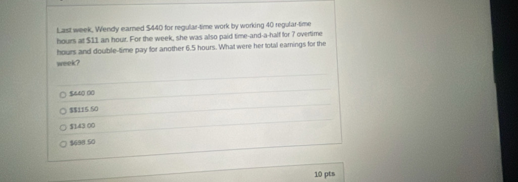 Last week, Wendy earned $440 for regular-time work by working 40 regular-time
hours at $11 an hour. For the week, she was also paid time-and-a-half for 7 overtime
hours and double-time pay for another 6.5 hours. What were her total earnings for the
week?
$440 00
$$115.50
$143 00
$698.50
10 pts