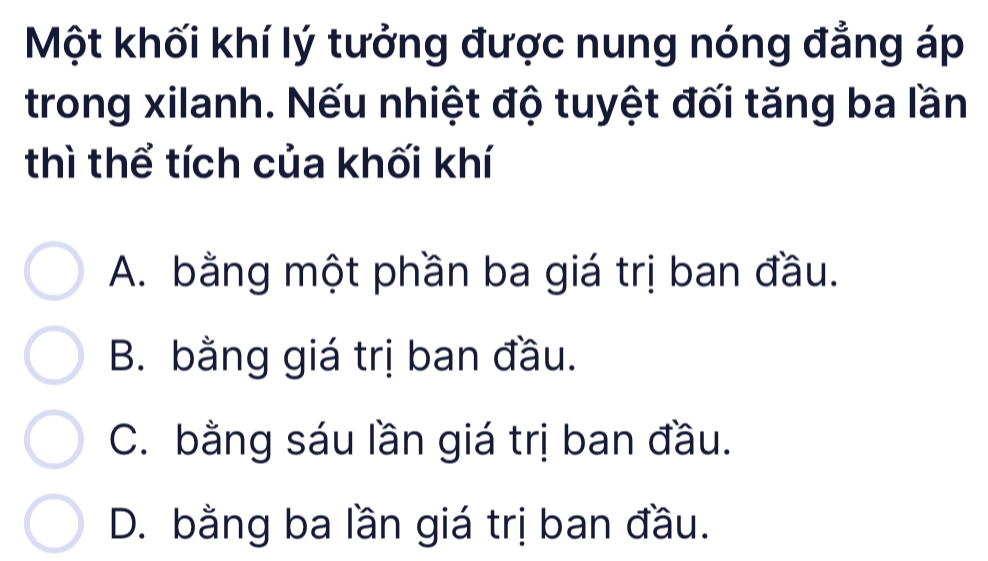 Một khối khí lý tưởng được nung nóng đẳng áp
trong xilanh. Nếu nhiệt độ tuyệt đối tăng ba lần
thì thể tích của khối khí
A. bằng một phần ba giá trị ban đầu.
B. bằng giá trị ban đầu.
C. bằng sáu lần giá trị ban đầu.
D. bằng ba lần giá trị ban đầu.