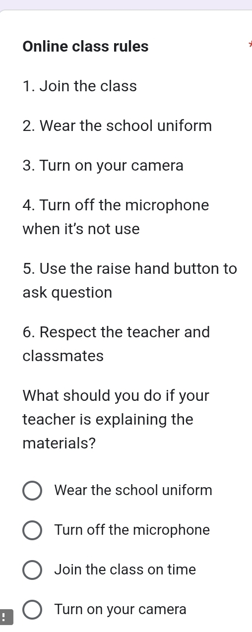 Online class rules
1. Join the class
2. Wear the school uniform
3. Turn on your camera
4. Turn off the microphone
when it's not use
5. Use the raise hand button to
ask question
6. Respect the teacher and
classmates
What should you do if your
teacher is explaining the
materials?
Wear the school uniform
Turn off the microphone
Join the class on time
! Turn on your camera