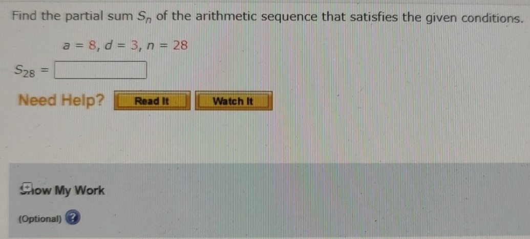 Find the partial sum S_n of the arithmetic sequence that satisfies the given conditions.
a=8, d=3, n=28
S_28=□
Need Help? Read it Watch It 
Chow My Work 
(Optional) ③