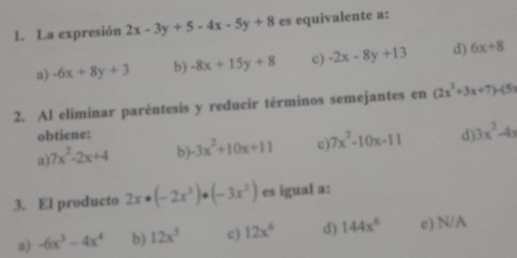 La expresión 2x-3y+5-4x-5y+8 es equivalente a:
a) -6x+8y+3 b) -8x+15y+8 c) -2x-8y+13 d) 6x+8
2. Al eliminar paréntesis y reducir términos semejantes en (2x^2+3x+7)-(5x
obtiene:
a) 7x^2-2x+4 b -3x^2+10x+11 c) 7x^2-10x-11 d) 3x^2-4x
3. El producto 2x· (-2x^3)· (-3x^2) es igual a:
a) -6x^3-4x^4 b) 12x^5 c) 12x^6 d) 144x^6 e) N/A