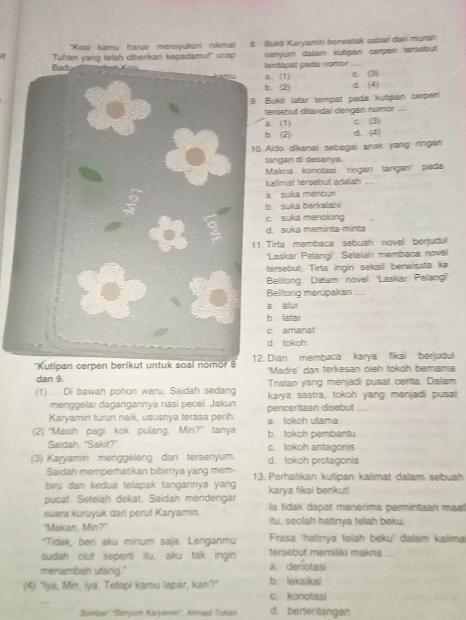 Kosi kamu harus mensyukuri nikmat 8. Bukti Karyamin berwatak sabar dan muran
amul!" ucap senyum dalam kutipan carpen tersebut
erdapat pada nomor_. (1) c. (3)
. (2) d.(4)
Bukti latar tempat pada kutipan carpen
ersebut ditandai dengan numor_. (1) c. (3). (2) d. (4)
Aldo dikenal sebagai anak yang ringan
angan di desanya.
Makna konotasi 'ríngan tangan' pada
allimat tersebut adalah_
. suka mencun. suka berkelahi. suka menoliong
d. suka meminta-mínta
Tirta membaca sebuah novell berjudul
'Laskar Pelangi?' Setelah membaca novell
tersebut; Tirta ingin sekali berwisata ke
Belitong, Dalam novel 'Laskar Pelang''
Belitong merupakan_
a alur
b. latar
c. amanat
d. tokoh
'Kutipan cerpen berikut untuk soal nomor 8Dian membaca karya fiksi berjudul
'Madre' dan terkesan oieh tokoh bemama
dan 9.
Tristan yang menjadi pusat cerita. Dalam
(1) ... Di bawah pohon waru, Saidah sedang karya sastra, tokoh yang menjadi pusal
menggelar dagangannya nasi pecel. Jakun penceritaan disebut_
Karyamin turun naik, ususnya terasa perih. a. lokoh utama
(2) “Masih pagi kok pulang, Min?” tanya b. tokoh pembantu
Saidah, “Sakit?” c. tokoh antagonis
(3) Karyamin menggeleng dan tersenyum. d. tokoh protagonis
Saidah memperhatikan bibirnya yang mem- 13. Perhatikan kutipan kalimat dalam sebuah
biru dan kedua telapak tangannya yan karya fiksi berikut!
pucat. Setelah dekat, Saidah mendengar
la tidak dapat menerima permintaan maal
suara kuruyuk dari perut Karyamin.
itu, seolah hatinya telah beku.
"Makan, Min?"
"Tidak, beri aku minum saja. Lenganmu  Frasa 'hatinya telah beku' đalam kallima
sudah clut seperti itu, aku tak ingin tersebut memiliki makna_
meniambah utang." a. denotasi
(4) "Iya, Min, iya. Tetapi kamu lapar, kan?" b. leksikal
c. konotasi
Sumber 'Senyum Karyemin”. Ahmad Tohan d. bertentangan