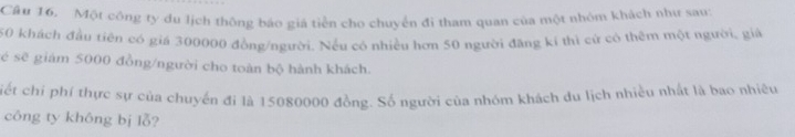 Cầu 16. Một công ty du lịch thông báo giá tiền cho chuyển đi tham quan của một nhóm khách như sau:
50 khách đầu tiên có giá 300000 đồng/người. Nếu có nhiều hơn 50 người đăng kí thì cử có thêm một người, giá 
é sẽ giảm 5000 đồng/người cho toàn bộ hành khách. 
ciết chi phí thực sự của chuyến đi là 15080000 đồng. Số người của nhóm khách du lịch nhiều nhất là bao nhiều 
công ty không bị lỗ?