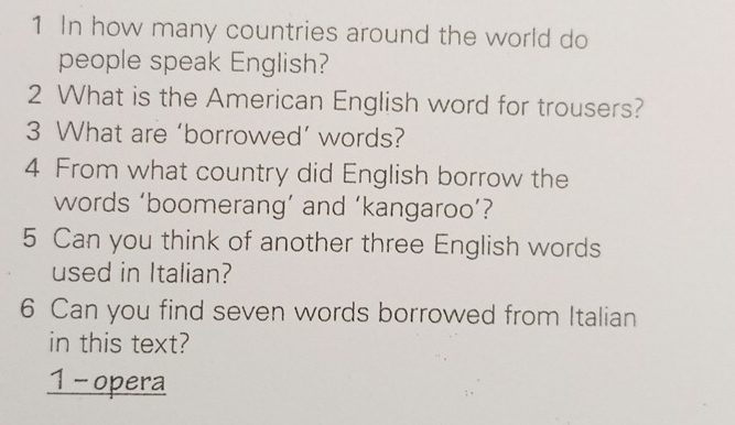 In how many countries around the world do 
people speak English? 
2 What is the American English word for trousers? 
3 What are ‘borrowed’ words? 
4 From what country did English borrow the 
words ‘boomerang’ and ‘kangaroo’? 
5 Can you think of another three English words 
used in Italian? 
6 Can you find seven words borrowed from Italian 
in this text? 
1 - opera