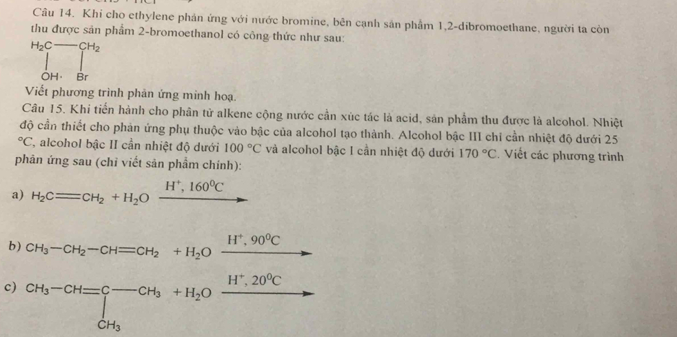 Khi cho ethylene phản ứng với nước bromine, bên cạnh sản phầm 1, 2 -dibromoethane, người ta còn 
thu được sản phẩm 2 -bromoethanol có công thức như sau:
H_2C-CH_2
ÔH Br 
Viết phương trình phản ứng minh hoạ. 
Câu 15. Khi tiến hành cho phân tử alkene cộng nước cần xúc tác là acid, sản phẩm thu được là alcohol. Nhiệt 
độ cần thiết cho phản ứng phụ thuộc vào bậc của alcohol tạo thành. Alcohol bậc III chỉ cần nhiệt độ dưới 25°C 7, alcohol bậc II cần nhiệt độ dưới 100°C và alcohol bậc I cần nhiệt độ dưới 170°C Viết các phương trình 
phản ứng sau (chỉ viết sản phẩm chính): 
a) H_2Cequiv CH_2+H_2Oxrightarrow H^+,160^0C
b) H_3-CH_2-CH=CH_2+H_2Oxrightarrow H^+,90^0C
c) CH_3-CH=∈tlimits _CH_3^-CH_3+H_2Oxrightarrow H^+,20^0C