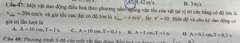 9, 42 m/s. D. 3m/s.
Câu 47: Một vật dao động điều hoà theo phương nằm ngang vận tốc của vật tại vị trí cân bằng có độ lớn là
v_max=20π cm/s và gia tốc cực đại có độ lớn là a_max=4m/s^2 , lấy π^2=10. Biên độ và chu kỳ dao động có
giá trị lần lượt là
A. A=10cm, T=1s. C. A=10cm, T=0,1s. B. A=1cm, T=1s. D. A=0, 1cm, T=0,2s. 
Câu 48: Phương trình li độ của một vật dạo động điều hoà có ở π )