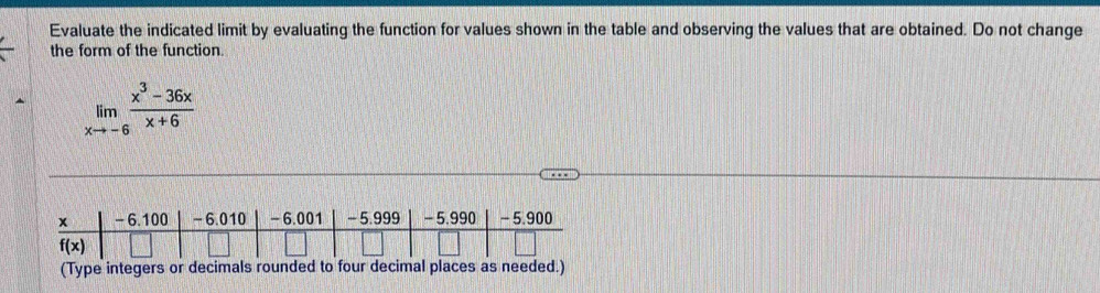 Evaluate the indicated limit by evaluating the function for values shown in the table and observing the values that are obtained. Do not change
the form of the function.
limlimits _xto -6 (x^3-36x)/x+6 
(Type integers or decimals rounded to four decimal places as needed.)