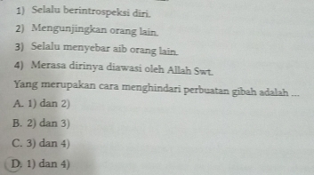 Selalu berintrospeksi diri.
2) Mengunjingkan orang lain.
3) Selalu menyebar aib orang lain.
4) Merasa dirinya diawasi oleh Allah Swt.
Yang merupakan cara menghindari perbuatan gibah adalah ...
A. 1) dan 2)
B. 2) dan 3)
C. 3) dan 4)
D, 1) dan 4)