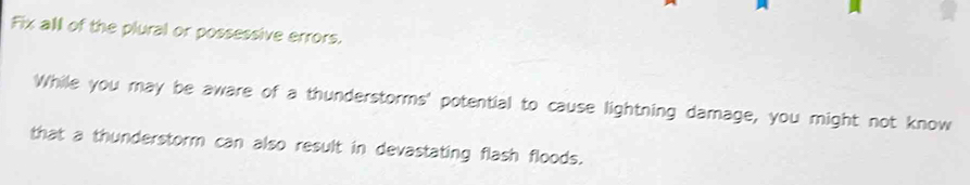 Fix all of the plural or possessive errors. 
While you may be aware of a thunderstorms' potential to cause lightning damage, you might not know 
that a thunderstorm can also result in devastating flash floods.