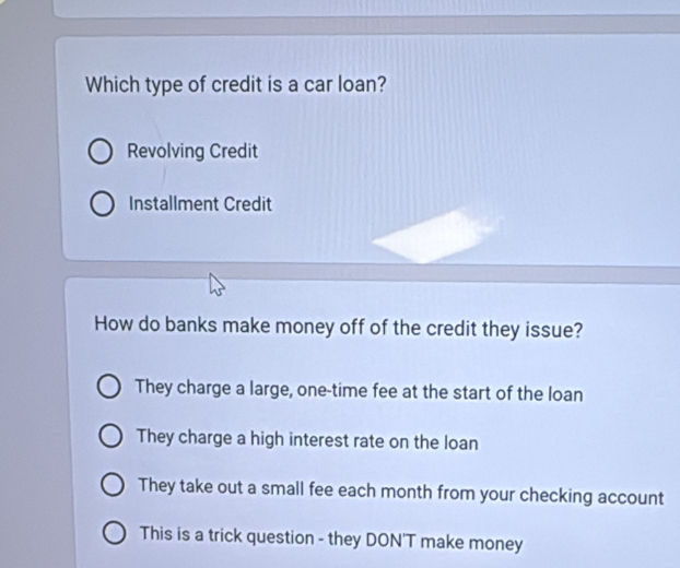 Which type of credit is a car loan?
Revolving Credit
Installment Credit
How do banks make money off of the credit they issue?
They charge a large, one-time fee at the start of the loan
They charge a high interest rate on the loan
They take out a small fee each month from your checking account
This is a trick question - they DON'T make money