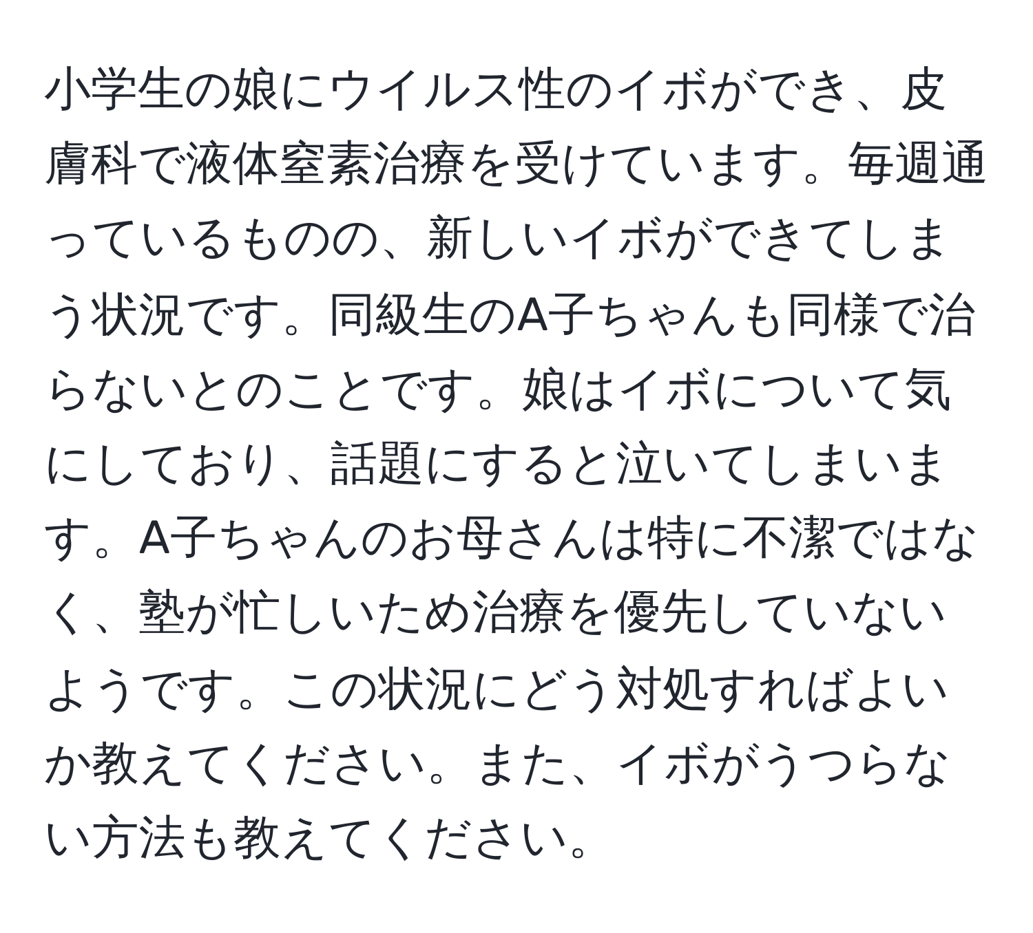 小学生の娘にウイルス性のイボができ、皮膚科で液体窒素治療を受けています。毎週通っているものの、新しいイボができてしまう状況です。同級生のA子ちゃんも同様で治らないとのことです。娘はイボについて気にしており、話題にすると泣いてしまいます。A子ちゃんのお母さんは特に不潔ではなく、塾が忙しいため治療を優先していないようです。この状況にどう対処すればよいか教えてください。また、イボがうつらない方法も教えてください。