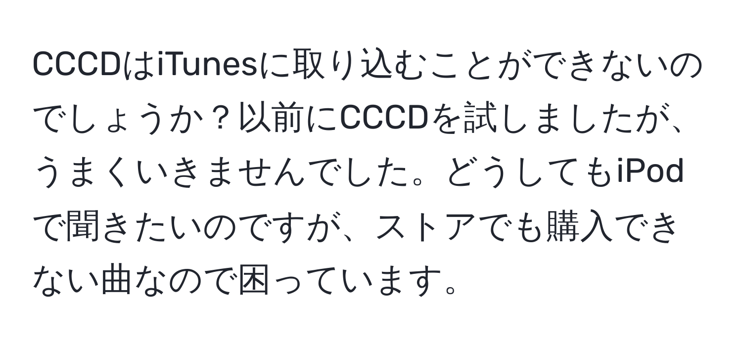 CCCDはiTunesに取り込むことができないのでしょうか？以前にCCCDを試しましたが、うまくいきませんでした。どうしてもiPodで聞きたいのですが、ストアでも購入できない曲なので困っています。