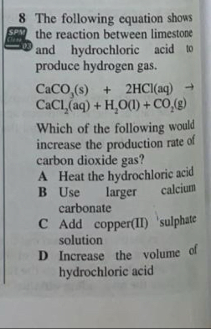 The following equation shows
S the reaction between limestone
03 and hydrochloric acid to
produce hydrogen gas.
CaCO_3(s)+2HCl(aq)to
CaCl_2(aq)+H_2O(l)+CO_2(g)
Which of the following would
increase the production rate of
carbon dioxide gas?
A Heat the hydrochloric acid
B Use larger calcium
carbonate
C Add copper(II) sulphate
solution
D Increase the volume of
hydrochloric acid