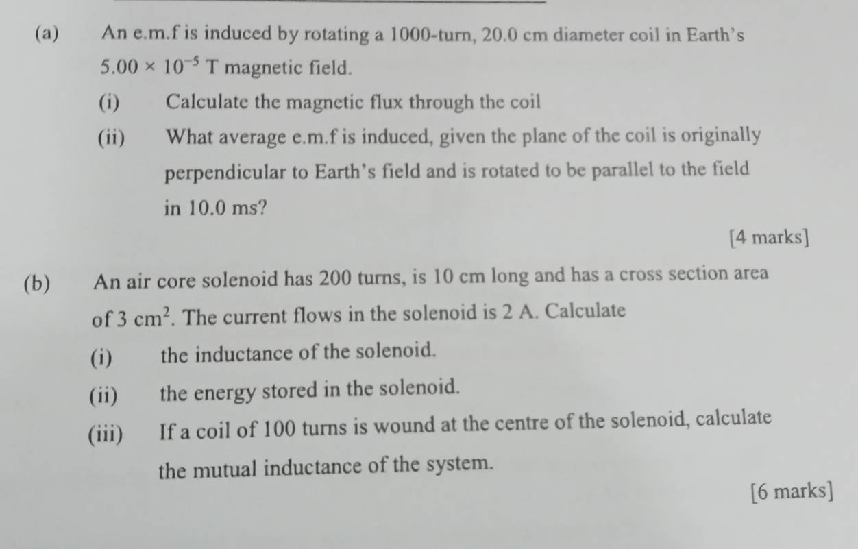 An e. m.f is induced by rotating a 1000 -turn, 20.0 cm diameter coil in Earth’s
5.00* 10^(-5)T magnetic field. 
(i) Calculate the magnetic flux through the coil 
(ii) What average e. m.f is induced, given the plane of the coil is originally 
perpendicular to Earth’s field and is rotated to be parallel to the field 
in 10.0 ms? 
[4 marks] 
(b) An air core solenoid has 200 turns, is 10 cm long and has a cross section area 
of 3cm^2. The current flows in the solenoid is 2 A. Calculate 
(i) the inductance of the solenoid. 
(ii) the energy stored in the solenoid. 
(iii) If a coil of 100 turns is wound at the centre of the solenoid, calculate 
the mutual inductance of the system. 
[6 marks]