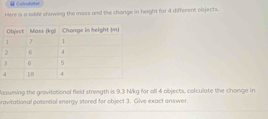 Calculator 
Here is a table showing the mass and the change in height for 4 different objects. 
Assuming the gravitational field strength is 9.3 N/kg for all 4 objects, calculate the change in 
ravitational potential energy stored for object 3. Give exact answer.