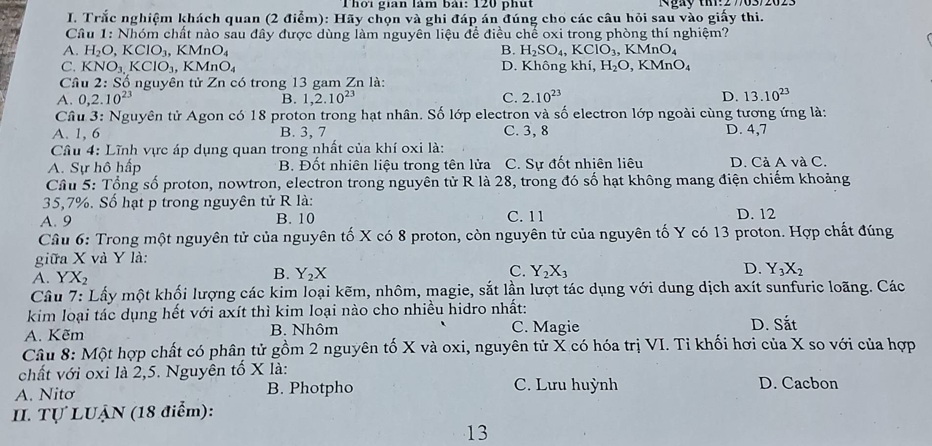 Thời gian làm bài: 120 phút Ngày tm:2 7/63/202
I. Trắc nghiệm khách quan (2 điểm): Hãy chọn và ghi đáp án đúng cho các câu hỏi sau vào giấy thi.
Câu 1: Nhóm chất nào sau đây được dùng làm nguyên liệu để điều chế oxi trong phòng thí nghiệm?
A. H_2O,KClO_3,KMnO_4 B. H_2SO_4,KClO_3,KMnO_4
C. KNO_3. KClO_3,KMnO_4 D. Không khí, H_2O,KMnO_4
Câu 2: :  Số nguyên tử Zn có trong 13 gam Zn là:
A. 0,2.10^(23) B. 1,2.10^(23) C. 2.10^(23) D. 13.10^(23)
Câu 3: Nguyên tử Agon có 18 proton trong hạt nhân. Số lớp electron và số electron lớp ngoài cùng tương ứng là:
A. 1, 6 B. 3, 7 C. 3, 8 D. 4,7
Câu 4: Lĩnh vực áp dụng quan trong nhất của khí oxi là:
A. Sự hô hấp B. Đốt nhiên liệu trong tên lửa C. Sự đốt nhiên liêu D. Cả A và C.
Câu 5: Tổng số proton, nowtron, electron trong nguyên tử R là 28, trong đó số hạt không mang điện chiếm khoảng
35,7%. Số hạt p trong nguyên tử R là:
A. 9 B. 10 C. 11 D. 12
Câu 6: Trong một nguyên tử của nguyên tố X có 8 proton, còn nguyên tử của nguyên tố Y có 13 proton. Hợp chất đúng
giữa X và Y là:
A. YX_2 B. Y_2X
C. Y_2X_3 D. Y_3X_2
Câu 7: Lấy một khối lượng các kim loại kẽm, nhôm, magie, sắt lần lượt tác dụng với dung dịch axít sunfuric loãng. Các
kim loại tác dụng hết với axít thì kim loại nào cho nhiều hidro nhất:
A. Kẽm
B. Nhôm C. Magie
D. Sắt
Câu 8: Một hợp chất có phân tử gồm 2 nguyên tố X và oxi, nguyên tử X có hóa trị VI. Tỉ khối hơi của X so với của hợp
chất với oxi là 2,5. Nguyên tố X là:
A. Nitơ
B. Photpho C. Lưu huỳnh D. Cacbon
II. Tự LUẠN (18 điểm):
13