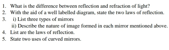 What is the difference between reflection and refraction of light? 
2. With the aid of a well labelled diagram, state the two laws of reflection. 
3. i) List three types of mirrors 
ii) Describe the nature of image formed in each mirror mentioned above. 
4. List are the laws of reflection. 
5. State two uses of curved mirrors.